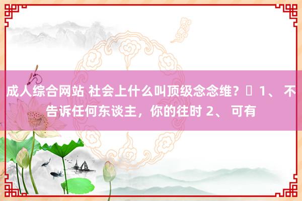 成人综合网站 社会上什么叫顶级念念维?1、 不告诉任何东谈主,你的往时 2、 可有