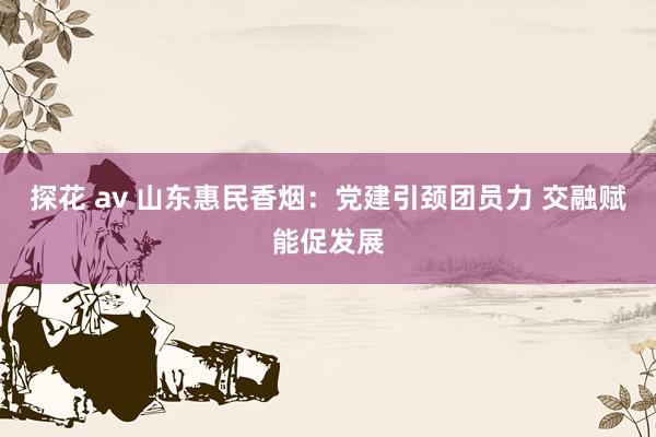 探花 av 山东惠民香烟：党建引颈团员力 交融赋能促发展