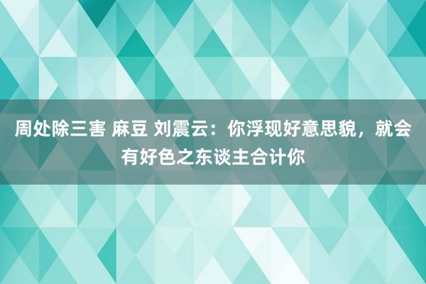 周处除三害 麻豆 刘震云：你浮现好意思貌，就会有好色之东谈主合计你