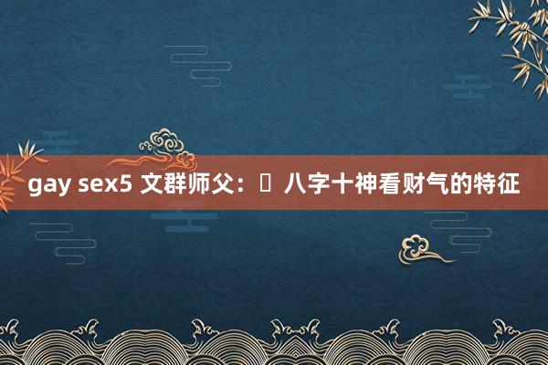 gay sex5 文群师父：​八字十神看财气的特征