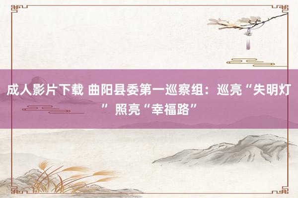 成人影片下载 曲阳县委第一巡察组：巡亮“失明灯” 照亮“幸福路”