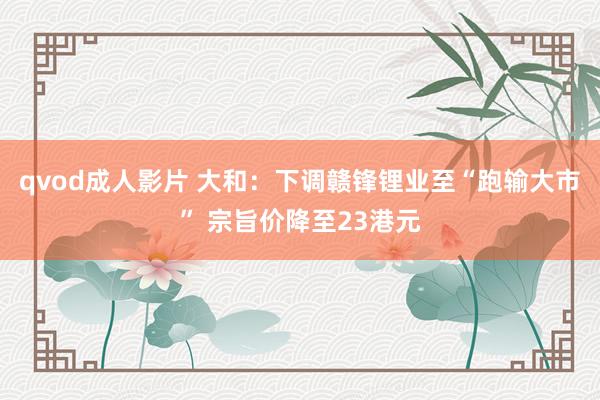 qvod成人影片 大和：下调赣锋锂业至“跑输大市” 宗旨价降至23港元