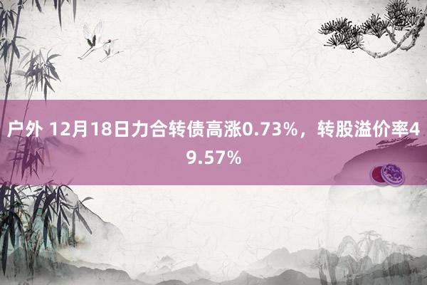 户外 12月18日力合转债高涨0.73%，转股溢价率49.57%