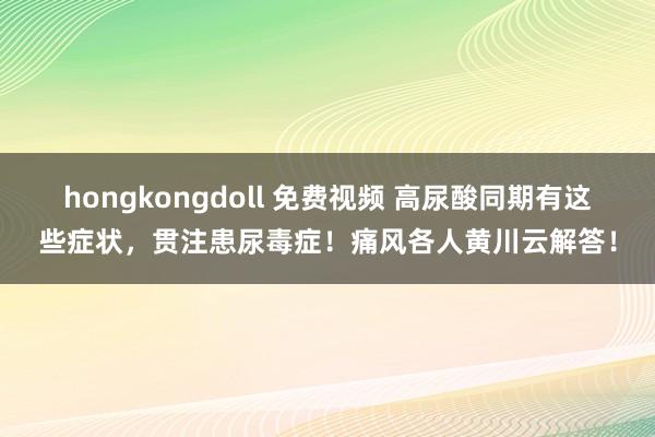 hongkongdoll 免费视频 高尿酸同期有这些症状，贯注患尿毒症！痛风各人黄川云解答！