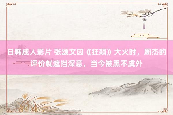 日韩成人影片 张颂文因《狂飙》大火时，周杰的评价就遮挡深意，当今被黑不虞外