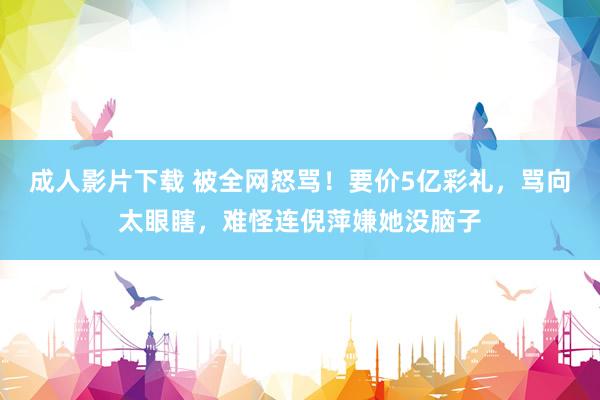 成人影片下载 被全网怒骂！要价5亿彩礼，骂向太眼瞎，难怪连倪萍嫌她没脑子