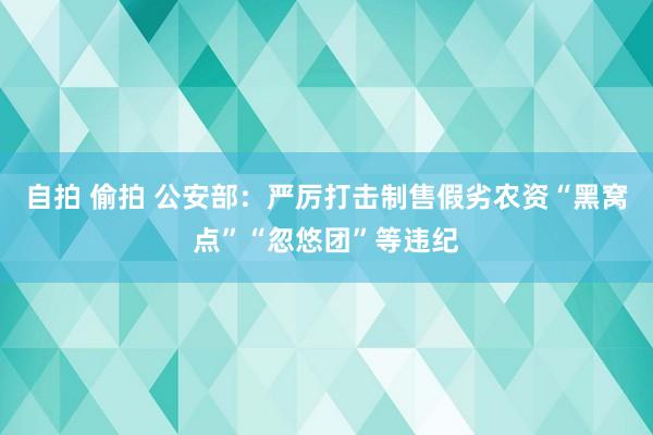 自拍 偷拍 公安部：严厉打击制售假劣农资“黑窝点”“忽悠团”等违纪