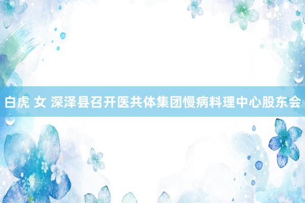 白虎 女 深泽县召开医共体集团慢病料理中心股东会