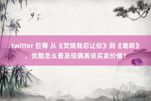 twitter 巨臀 从《焚烧我忍让你》到《难哄》，优酷怎么普及现偶赛谈买卖价值？