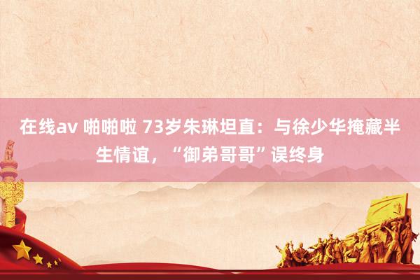 在线av 啪啪啦 73岁朱琳坦直：与徐少华掩藏半生情谊，“御弟哥哥”误终身