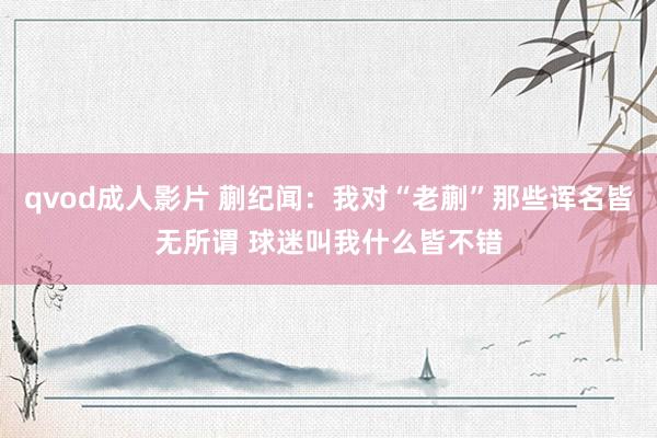 qvod成人影片 蒯纪闻：我对“老蒯”那些诨名皆无所谓 球迷叫我什么皆不错