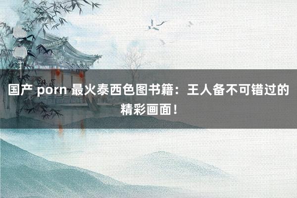 国产 porn 最火泰西色图书籍：王人备不可错过的精彩画面！
