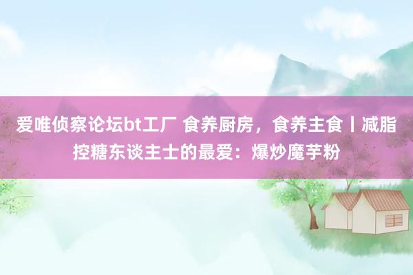 爱唯侦察论坛bt工厂 食养厨房，食养主食丨减脂控糖东谈主士的最爱：爆炒魔芋粉