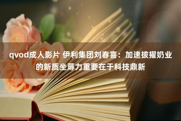qvod成人影片 伊利集团刘春喜：加速拔擢奶业的新质坐蓐力重要在于科技鼎新