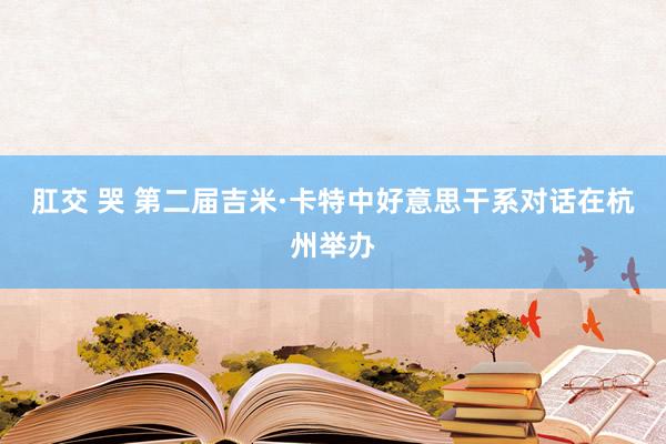 肛交 哭 第二届吉米·卡特中好意思干系对话在杭州举办