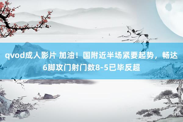 qvod成人影片 加油！国附近半场紧要起势，畅达6脚攻门射门数8-5已毕反超