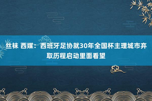 丝袜 西媒：西班牙足协就30年全国杯主理城市弃取历程启动里面看望