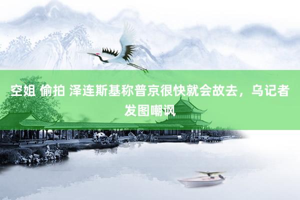 空姐 偷拍 泽连斯基称普京很快就会故去，乌记者发图嘲讽