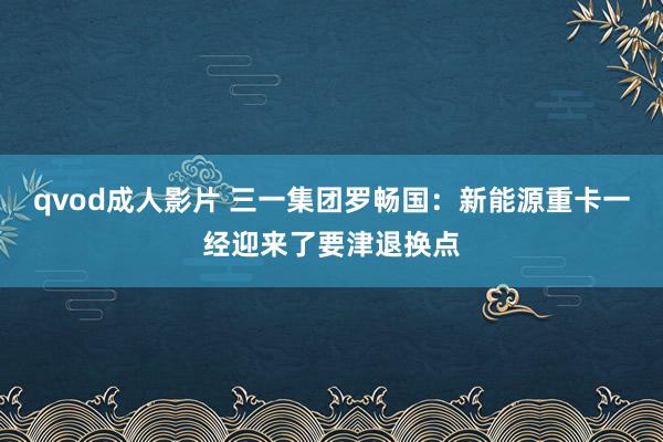 qvod成人影片 三一集团罗畅国：新能源重卡一经迎来了要津退换点