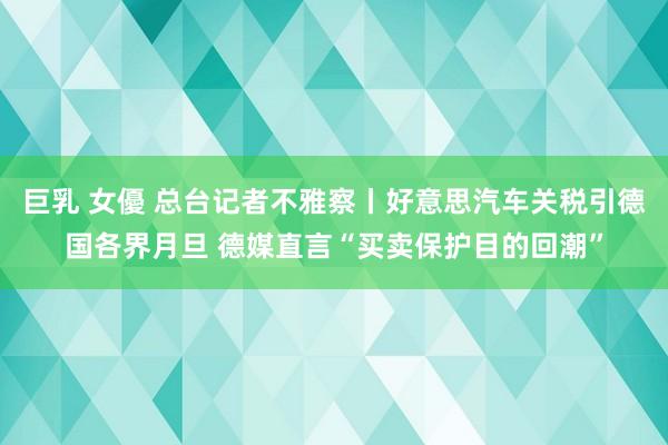 巨乳 女優 总台记者不雅察丨好意思汽车关税引德国各界月旦 德媒直言“买卖保护目的回潮”