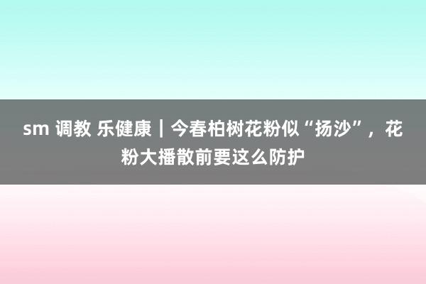 sm 调教 乐健康｜今春柏树花粉似“扬沙”，花粉大播散前要这么防护