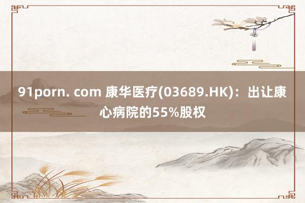 91porn. com 康华医疗(03689.HK)：出让康心病院的55%股权