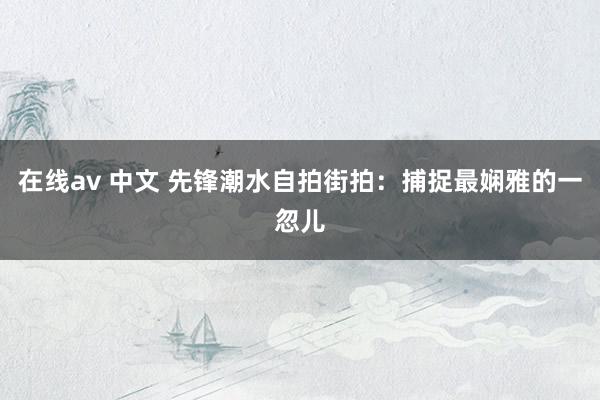 在线av 中文 先锋潮水自拍街拍：捕捉最娴雅的一忽儿
