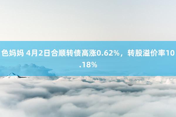 色妈妈 4月2日合顺转债高涨0.62%，转股溢价率10.18%