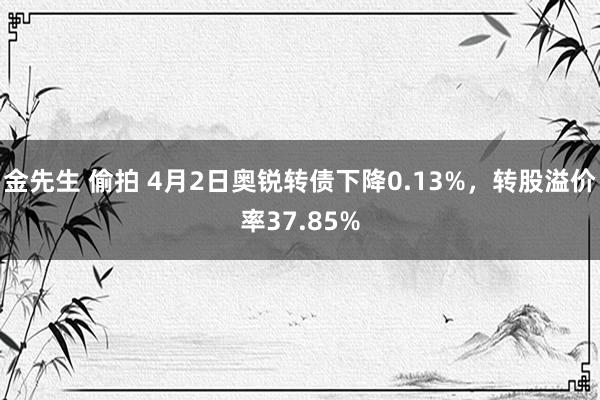 金先生 偷拍 4月2日奥锐转债下降0.13%，转股溢价率37.85%