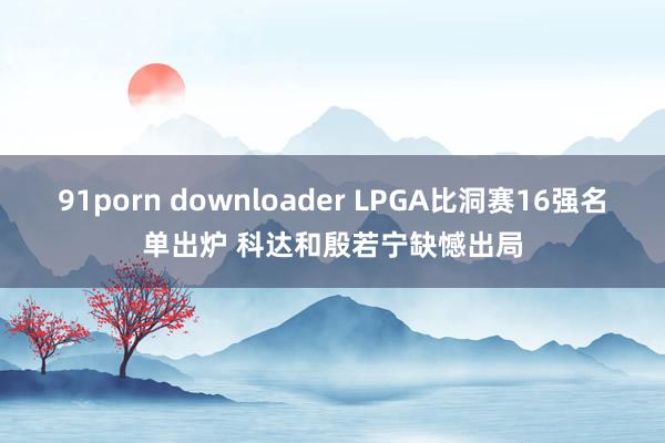 91porn downloader LPGA比洞赛16强名单出炉 科达和殷若宁缺憾出局
