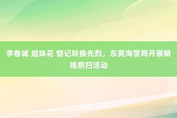 李春城 姐妹花 惦记转换先烈，东莞海警局开展精练祭扫活动