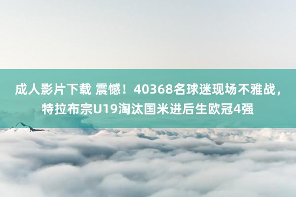 成人影片下载 震憾！40368名球迷现场不雅战，特拉布宗U19淘汰国米进后生欧冠4强