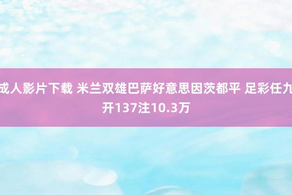 成人影片下载 米兰双雄巴萨好意思因茨都平 足彩任九开137注10.3万