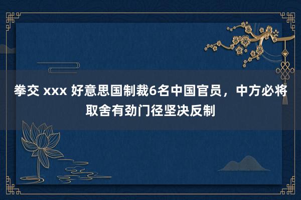 拳交 xxx 好意思国制裁6名中国官员，中方必将取舍有劲门径坚决反制