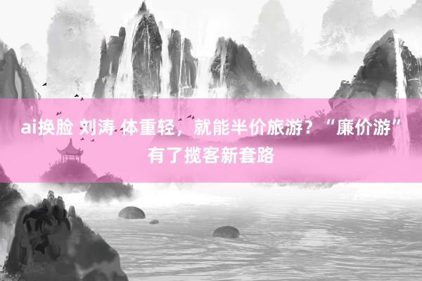 ai换脸 刘涛 体重轻，就能半价旅游？“廉价游”有了揽客新套路
