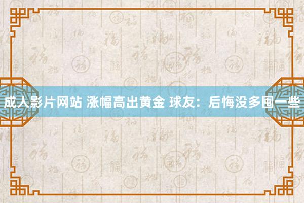 成人影片网站 涨幅高出黄金 球友：后悔没多囤一些
