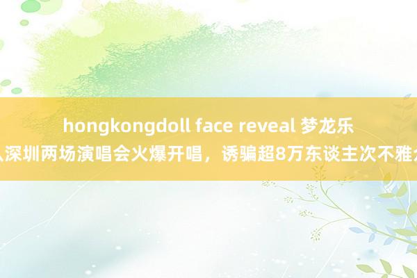 hongkongdoll face reveal 梦龙乐队深圳两场演唱会火爆开唱，诱骗超8万东谈主次不雅众