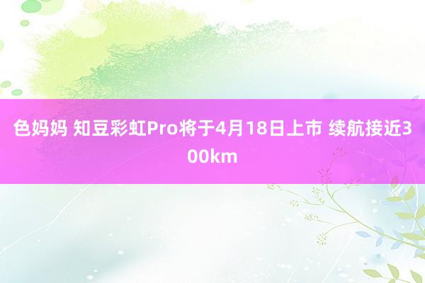 色妈妈 知豆彩虹Pro将于4月18日上市 续航接近300km