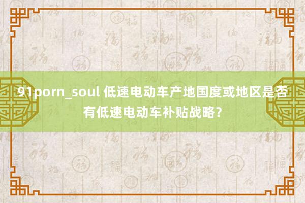 91porn_soul 低速电动车产地国度或地区是否有低速电动车补贴战略？