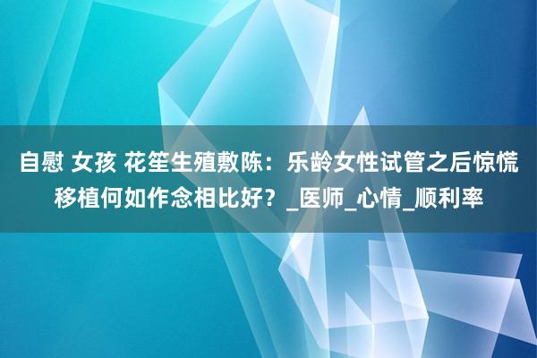 自慰 女孩 花笙生殖敷陈：乐龄女性试管之后惊慌移植何如作念相比好？_医师_心情_顺利率