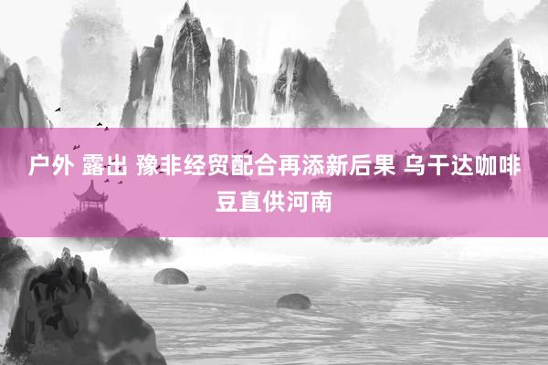 户外 露出 豫非经贸配合再添新后果 乌干达咖啡豆直供河南
