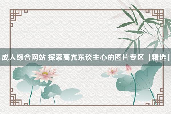 成人综合网站 探索高亢东谈主心的图片专区【精选】