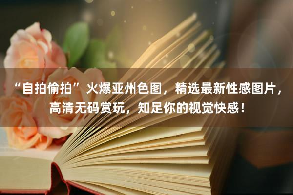 “自拍偷拍” 火爆亚州色图，精选最新性感图片，高清无码赏玩，知足你的视觉快感！