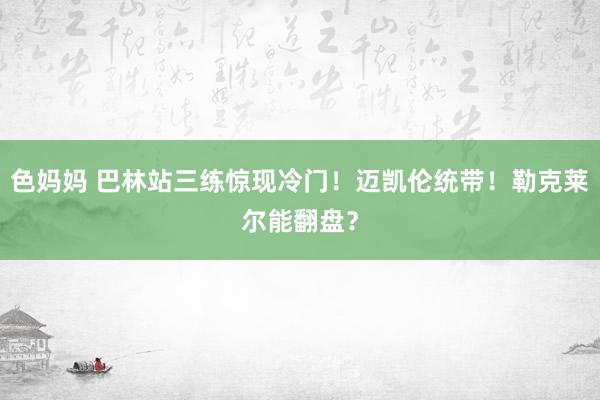色妈妈 巴林站三练惊现冷门！迈凯伦统带！勒克莱尔能翻盘？