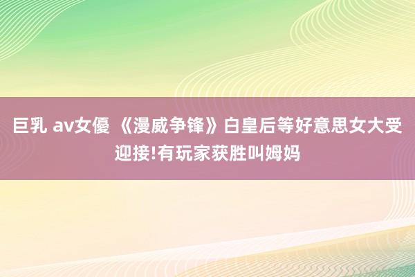 巨乳 av女優 《漫威争锋》白皇后等好意思女大受迎接!有玩家获胜叫姆妈