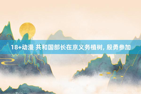 18+动漫 共和国部长在京义务植树， 殷勇参加
