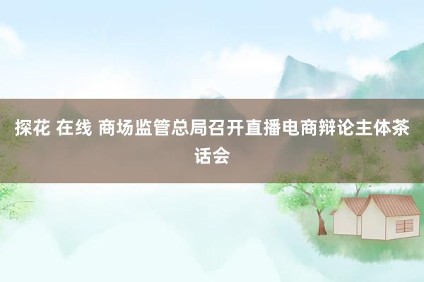 探花 在线 商场监管总局召开直播电商辩论主体茶话会