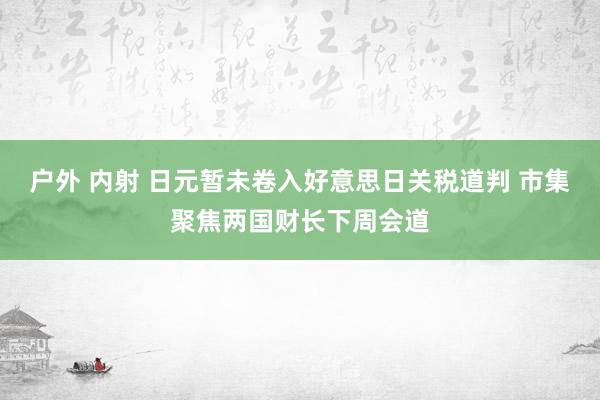 户外 内射 日元暂未卷入好意思日关税道判 市集聚焦两国财长下周会道