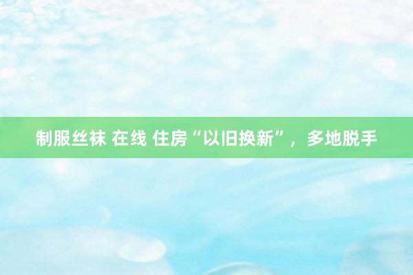制服丝袜 在线 住房“以旧换新”，多地脱手