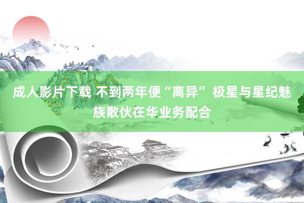 成人影片下载 不到两年便“离异” 极星与星纪魅族散伙在华业务配合
